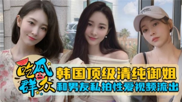 韩国极品清纯御姐！与男友私密激情性爱视频外泄，娇喘连连欲罢不能