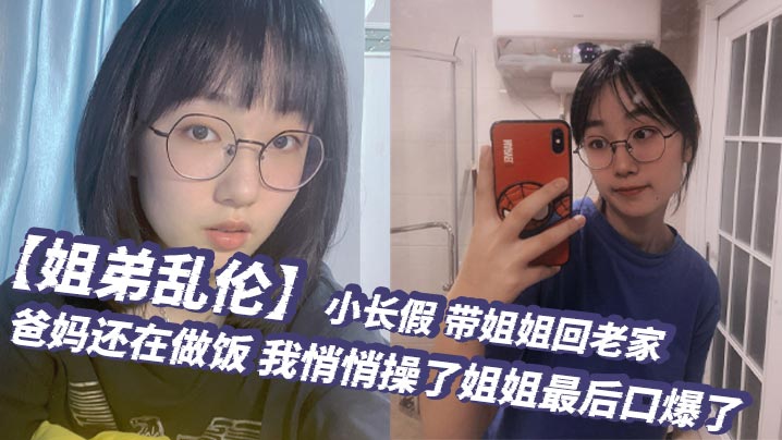 【姐弟乱伦】小长假，带姐姐回老家，爸妈还在做饭，我悄悄操了姐姐最后口爆了