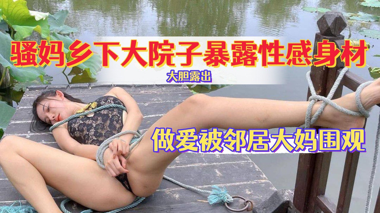 骚妈乡下大院子暴露性感身材，做爱给邻居大妈看，还喊话告诉她被操的多爽