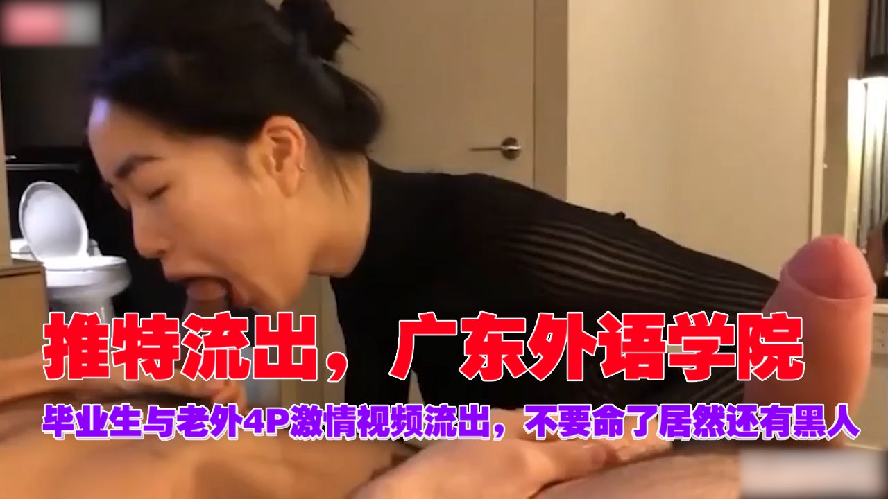流出！广东外语学院毕业生惨遭老外黑人4P肉体沦陷，骚穴狂插到高潮！